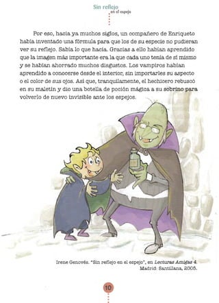•
•
••
•
•
•
Sin reflejo
•en el espejo
Por eso, hacía ya muchos siglos, un compañero de Enriqueto
había inventado una fórmula para que los de su especie no pudieran
ver su reflejo. Sabía lo que hacía. Gracias a ello habían aprendido
que la imagen más importante era la que cada uno tenía de sí mismo
y se habían ahorrado muchos disgustos. Los vampiros habían
aprendido a conocerse desde el interior, sin importarles su aspecto
o el color de sus ojos. Así que, tranquilamente, el hechicero rebuscó
en su maletín y dio una botella de poción mágica a su sobrino para
volverlo de nuevo invisible ante los espejos.
Irene Genovés. "Sin reflejo en el espejo", en Lecturas A.m.igas 4.
Madrid: Santillana, 2005.
10 

 