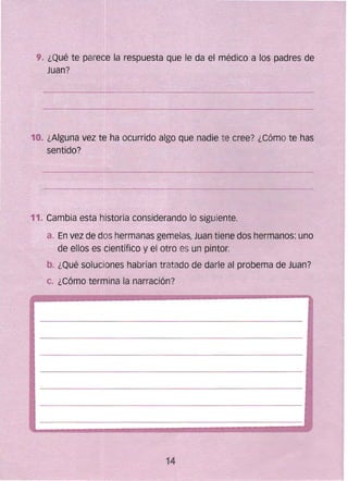 a~ En vez de doshermanas gemelas, Juan tiene dos hermanos: uno
.de ellos es'científico y el otro es un pintor.
b. ¿Qué soluciones hab~ían tratado de darle al probema de Juan?
c. ¿Cómo termina ra narración?
:9. ¿Qué te parece ~a respuesta que le (fa el médico a los padres de
11.. Gambi9 esta histoFia considerando lo siguiente.
 