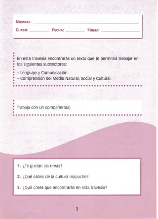••
••••••••••••••••••••••••••••••••••••••••••••••••
••••••••••••••••••••••••••••••••••••••••••••••••
NOMBRE: ________________
CURSO: ___ _ FECHA: _ ___
_______________________________
FIRMA: ___________
• En esta travesía encontrarás un texto que te permitirá trabajar en
•• los siguientes subsectores:
••
: - Lenguaje y Comunicación. 

: - Comprensión del Medio Natural, Social y Cultural. 

•
1
••
: Trabaja con un compañero(a).
•
1. ¿Te gustan las rimas?
2. ¿Qué sabes de la cultura mapuche?
3. ¿Qué crees que encontrarás en esta travesía?
3
 