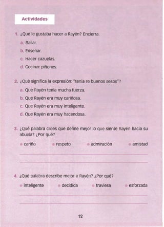 Actividades
1. ¿Qué le gustaba hacer a Rayén? Encierra.
a. Bailar.
b. Enseñar.
c. Hacer cazuelas.
d. Cocinar piñones.
2. ¿Qué significa fa expresión: "tenía re buenos sesos"?
a. Que Rayén tenía mucha fuerza.
b. Que Rayén era muy cariñosa.
c. Que Rayén era muy inteligente.
d.. Que Rayén era muy hacendosa.
4. ¿Qué palabra describe mejor a Rayén? ¿Por qué?
amistad
inteligente decidida traviesa esforzada
12
 