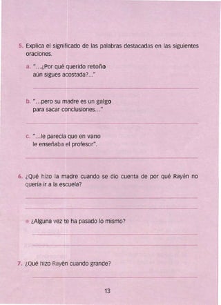 5. 	Explica el significado de las palabras destacadas en las siguientes
oraciones.
a. • ¿Por qué querido retoño11 • •
aún sigues acostada? .."
b. pero su madre es un galgo1I ...
para sacar conclusiones...11
c. fe parecía que en vanoIJ . ..
le enseñaba el profeso('.
6. ¿Qué hizo la madre cuando se dio cuenta de por qué Rayén no
quería ir a la escuela?
¿Alguna vez te ha pasado lo mismo?
7. ¿Qué hizo Rayén cuando grande?
13 

 
