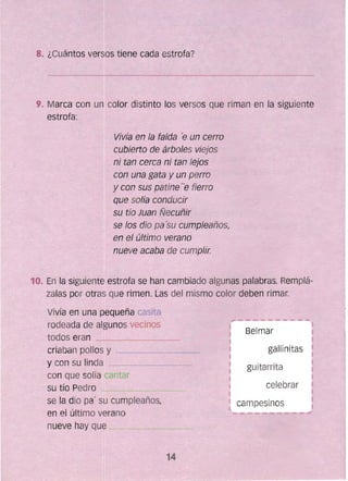 Vivía en la falda 'e un cerro
-cubierto de árboles viejos
ni tan cerca ni tan lejos
con una gata y un perro
y Gon sus- patine"e fierro
que solía conducir
su tío Juan Ñecuñir
se los dio pa'su cumpleaños,
eA el última verano
~ nueve 8-Gaba de cumplír.
~o. En la siguiente estrofa se han cambíado algunas palabras. Remplá­
zatas po~ otras que rimen. Las del mismo color deben rimar.
Vivía en una pequeña casita
rodeada de algunos vecinos
todos eran
criaban ponos y _______~,~-__'~_~
_y can su linda ___~____'____~___~~'
con que solía Jantar
su tfo Pedro
se la dio pa' su cumpleaños,
en el último verano
nueve hay que --...,........,----¿----~,___~~~~ll.'
Belmar
gallinitas
guitarrita
celebrar
campesinos
14 

 