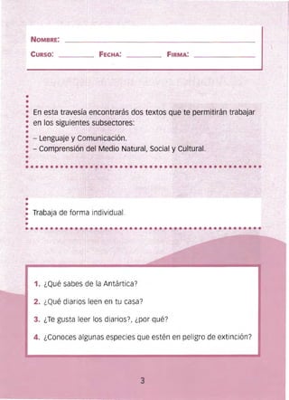 NOMBRE:
CURSO: FECHA: FIRMA:
..•
: En esta travesía:encontrarás doS textos que te permitírán_~raDajar _
: en los siguientes subse~tores:
•
: - Lenguaje.y Comunicación.
: ...:. Comprensión del Medio Natural, Social y Cultural.
•• Trabaja de forma individual.
••
1. ¿Qué sabes de la Antártica?
2. ¿Qué diarios leen en tu casa?
3. ¿Te gusta leer los diarios?, ¿por qué?
4. ¿Conoces algunas especies que estén en peligro de extinción?
 
