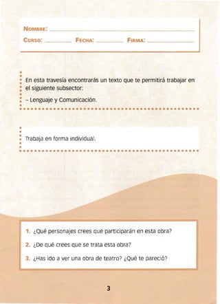 ••••••••••••••••••••••••••••••••••••••••••••••••
•
••
••••••••••••••••••••••••••••••••••••••••••••••••
NOMBRE: ____________________________________________
CURSO: _______ FECHA: _____ FIRMA: __________
••
• En esta travesía encontrarás un texto que te permitirá trabajar en
•
: el siguiente subsector:
•
: - Lenguaje y Comunicación.
•
•
Trabaja en forma individual.
••
1. ¿Qué personajes crees que participarán en esta obra?
2. ¿De qué crees que se trata esta obra?
3. ¿Has ido a ver una obra de teatro? ¿Qué te pareció?
3
 