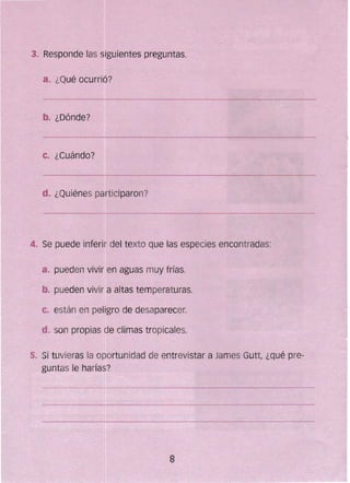 3..	 Responde las siguientes preguntas.
a. 	¿Qué ocurrió?
b. ¿Dónde?
c. ¿Cuándo?
d. ¿Quiénes participaron?
4. Se puede inferir del texto que fas especies encontradas:
a. 	pueden vivir en aguas muy frías.
b. 	pueden vivir a altas temperaturas.
c. 	están en pefJgro de desaparecer.
d. 	son propias de climas tropicales.
5. 	Si tuvieras la 0Rortunidad de entrevistar a James Gutt, ¿qué pre­
guntas le harías?
8
 
