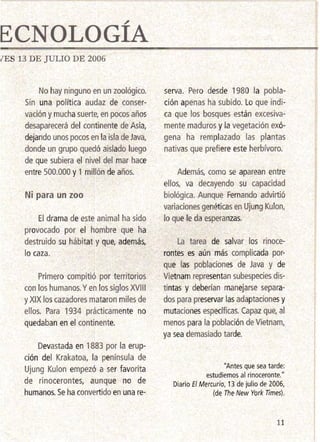 ECNOLOGÍA 

rES 13 DE JULIO DE 2006
No hay ninguno en un zoológico.
Sin una política audaz de conser­
vación y muchasuerte, en pocos años
desaparecerá del continente de Asia,
dejando unos pocos en la isla de Java,
donde un grupo quedó aislado luego
de que subiera el nivel del mar hace
entre 500.000 y 1 millón de años.
Ni 'para un zoo
El drama de este animal ha sido
provocado por el hombre que ha
destruido su hábitat y que, además,
lo caza.
Primero compitió por territorios
con los humanos. Yen los si9.los XVIII
y XIX loscazadores mataron miles de
ellos. Para 1934 prácticamente no
quedaban en el continente.
Devastada en 1883 por la erup­
ción del Krakatoa, la península de
Ujung Kulon empezó a ser favorita
de rinocerontes, aunque no de
humanos.Se ha convertido en una re­
serva. Pero desde 1980 la pobla­
ción apenas ha subido. Lo que indi­
ca que los bosques están excesiva­
mente maduros y la vegetación exó­
gena ha remplazado las plantas
nativas que prefiere este herbívoro.
Además, como se aparean entre
ellos, va decayendo su capacidad
biológica. Aunque Fernando advirtió
variaciones genéticasen UjungKulon,
lo que le da esperanzas.
La tarea de salvar los rinoce­
rontes es aún más complicada por­
que las poblaciones de Java y de
Vietnamrepresentan subespecies dis­
tintas y deberían manejarse separa­
dos para preservar las adaptaciones y
mutaciones específicas. Capaz que, al
menos para la población·de Vietnam,
ya sea demasiado tarde.
"Antes que sea tarde: 

estudiemos al rinoceronte." 

Diario El Mercurio, 13 de julio de 2006, 

(de The New York Times). 

11
 