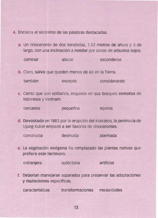 4" 	Encierra el sinóllimo de las palabras destacadas.
a. 	Un rinoceronte de dos toneladas, 1.52 metros de altura y 3 de
largot con una inclinación a rondar por zonas de arbustos bajos.
caminar atacar 	 esconderse
b. ClarOr salvo que queden menos de 60 en la Tierra. 

también 
 excepto considerando
c. 	Cierto que son solitarios, esquivos en sus bosques remotos de
Indonesia y Vietnam.
cercanos pequeños lejanos
d. Devastada en 1883 por la erupc~ón del Krakatoa¡ la península de
Ujung Kulon empezó a ser favorita de rinocerontes.
construida destruida alarmada
e. 	La vegetación exógena ha remplazado las plantas nativas que
prefiere este herbívoro.
extranjera autóctona artificial
f. 	 Deberían manejarse separados para preservar las adaptaciones
y mutaciones específicas.
características transformaciones necesidades
13
 
