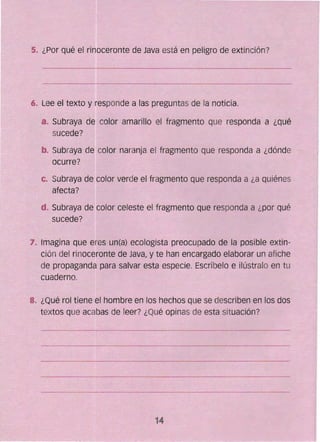 ~"
5~ ¿Por qué el rinoceronte de Java está en peligro dé extinción?
_Lee el texto y responde a las preguntas de La noticia.
a..	 Subraya de: color amarillo el fragmento que responda a ¿qué
sucede?
b. Subraya de color naranja el fragmento que responda a ¿dónde
ocurre?
c. 	Subraya de color verde el fragmento que responda a ¿a quiénes
afecta?
14
d. Subraya de-color celeste el fragmento Que responda a ¿por qué ~
sucede?
: 7,. lmagina que eres un(a) ecologista preocupado de la posible extin­
_ción del rinoceronte de Java, y te han encargado elaborar un afiche
de propaganda para salvar esta especie. Escríbelo e ilústralo en tu
cuaderno.
8. 	¿Qué ro~ tiene. el hombre en los hechos que se describen en los dos
textos que acabas de leer? ¿Qué opinas de esta situación?
 