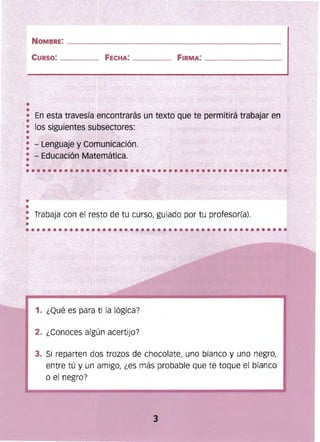 ___ ___________
_________
NOMBRE: _____________________________

CURSO: ____ FECHA: ____ __ FIRMA: 

En esta travesía encontrarás un texto que te permitirá trabajar en
•
1. ¿Qué es para ti la lógica?
2. ¿Conoces algún acertijo?
3. 	Si reparten dos trozos de chocolate, uno blanco y uno negro,
entre tú y un amigo, ¿es más probable que te toque el blanco
o el negro?
3
• los siguientes subsectores:
•
• - Lenguaje y Comunicación.
• - Educación Matemática.
Trabaja con el resto de tu cursor guiado por tu profesor(a).
••••••••••••••••••••••••••••••••••••••••••••••••
 