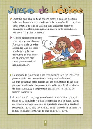 o Imagina que una tía tuya quiere elegir a cuál de sus tres
sobrinas llevar a una expedición a la montaña. Como quiere
estar segura de que la elegida será capaz de resolver
cualquier problema que pudiera ocurrir en la expedición,
les hace la siguiente prueba:
¡I Tengo cinco sombreros:
tres rojos y dos blancos.
A cada una de ustedes
le pondré uno de estos
sombreros y la que
descubra de qué color
es el sombrero que
tiene puesto será mi
acompañante" .
o Enseguida la tía ordena a las tres sobrinas en fila india y le
pone a cada una un sombrero (sin que ellas lo vean).
La que está más atrás puede ver los sombreros de las dos
primas de adelante; la que está al medio ve solo el sombrero
de más adelante; y la que está primera en la fila, no ve
ningún sombrero.
o A continuación, le pregunta a la última de la fila: ¿de qué
color es tu sombrero?, y ella le contesta que no sabe; luego
es el turno de la prima que ha quedado al medio y también
responde: ¡no lo sé!; por último, es el turno de la primera de
la fila, ¿podrías contestar de qué color es el tuyo?
 