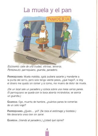 La muela y el pan 

ESCENARIO: ca/le de una cjudad. vitn"nas. letreros.
PERSONAJES: parroquiano, guardia, panadero.
PARROQUIANO: Muela maldita, ojalá pudiera sacarte y mandarte a
la punta del cerro, pero solo tengo veinte pesos, ¿qué hago?, si doy
el dinero me quedo sin comer y si como. me muero de dolor de muela.
(De un local sale un panadero y coloca sobre una mesa varios panes.
El parroquiano se queda con la boca abierta mirándolos: se acerca
un guardia.)
GUARDIA: Oye, muerto de hambre. ¿cuántos panes te comerías
de un solo viaje?
PARROQUIANO: ¿Quién... yo? (Se toca e/ estómago y bosteza.)
Me devoraría unos cien sin parar.
GUARDIA: (Viendo al panadero.) ¿Usted qué opina?
4 

 