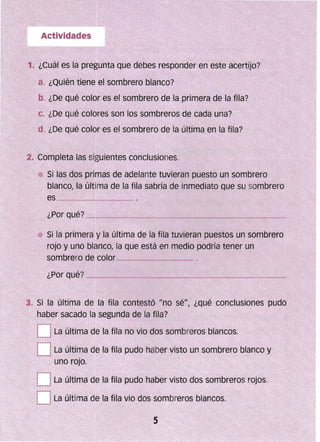 a. ¿Quién tiene el sombrero blaoco?
b. ¿Qe qué coler es el sombrero de la primera de la fila?
c. ¿De qué colores son os sombreros ae cada una?
d. ¿De qué color es el sombrero de la última en la fila?
2" Completa las siguientes conclusiones.
Sí las dos primas de adelante tuvieran puesto un sombrero
. blanco, la últíma de la fila sabría de inmediato que su sombrero
-'.;"'0""'•."'·,....,· Si la primer ~ la última de la fila tuvieran puestos un sombrero
roJo y uno blanco, la que está en medio pOdría tener un
sombrero de color______.__=_~
3. Si la última de la fila contestó uno sé", ¿qué conclusiones pudo
haber; sacaao la segunda de la fila?
 