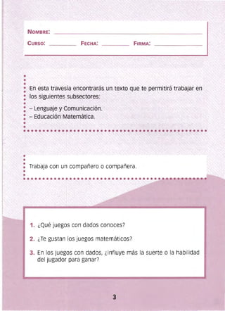 NOMBRE:
CURSO: FECHA:
En esta travesía encontrarás un texto que te permitirá trabajar en
los siguientes subsectores:
- Lenguaje y Comunicación. ,,'>", ' ~ ~
• - Educación Matemática. >~:~>;,:" ,,"• , , y
.'
••
: Trabaja con un compañero o compañera.
•
•
1. ¿Qué juegos con dados conoces?
2. ¿Te gustan los juegos matemáticos?
3. En los juegos con dados, ¿influye más la suerte o la habilidad
del jugador para ganar?
 