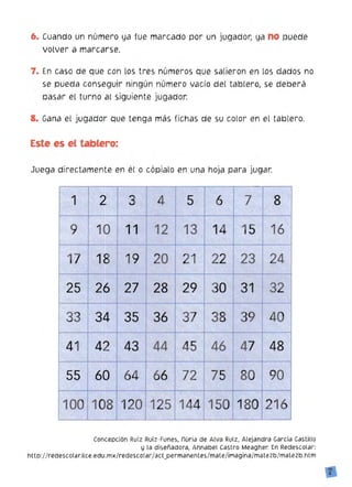 6. 	Cuando un número ya fue marcado por un jugador, ya no puede
volver a marcarse.
7. En caso de que con los tres números que salieron en los dados no
se pueda conseguir ningún número vacío del tablero, se deberá
pasar el turno al siguiente jugador.
8. Gana el jugador que tenga más fichas de su color en el tablero.
Este es el tablero:
Juega directamente en él o cópialo en una hoja para jugar.
,
·Ií
3 	" 4 71 5 6 82
~
.I!
1b 	
,.
9 11 12 14 15 1613'" .. ~1,;;' ,~ :f ,~ ,v
l',
2419 22 , 2318 20 21I~: 17 ~:
~: 	 ~
.,;. ,'1;,,.
i"" 'lo
~ '~, ~
:jI' r)"
29 .''~' 30 31 ~ 3226 27 28 25 "~
. ~. ,1 .0'", " N
:, ~
37
",'
33 :' II3935 36 3834 ,.:J,.:
.'.
,;!·~r ;
4841 44
!
46 474542 ~""43 ,~
, ~
"'
",."11'ií',.
866: Ó~ ~00': 80 907555 72
.~ .~I .;:;,'e '~. " 	 ~
~o, 	 ,; <:1. " ;',0,
~ 125120'" 180·21610>8 144 150100
'lo, ~ ~:'~:~
"
Concepción Ruíz Ruíz-Funes, núria de Alva Ruíz, Alejandra Garda Castillo
y la diseñadora, Annabel Castro Meagher. En Redescolar:
http://redescolar.Hce.edu.mx/redescolar/act_permanentes/mate/imagina/mate2b/mate2b.htm
7
 