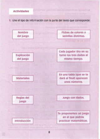 1. Une el tipo de información con la parte del texto que corresponde:
Fichas de colores o
semillas distintas.
Cada jugador tira en su
turno los tres (lados al
mismo tiempo.
En una tabla (que se te
dará al final) aparecen
unos números.
Juego con dados.
Te proponemos un juego
en el que pOdrás
practicar matemáticas.
 