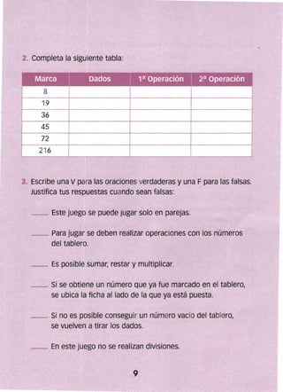 2. Completa la siguiente tabla:
"',
'"
"~
Marca Dados 1a Operación 2a Operación
8
19
36
45
72
216
?,'
ji ~ , 'C',
3. Escribe una V para las oraciones verdaderas y una Fpara las falsas.
Justifica tus respuestas cuando sean falsas:
_ Este juego se puede jugar solo en parejas.
_ Para jugar se deben realizar operaciones con los números
del tablero.
_ Es posible sumar, restar y multiplicar.
__ Si se obtiene un número que ya fue marcado en el tablero,
se ubica la ficha al lado de la que ya está puesta.
_ Si no es posible conseguir un número vacio del tablero,
se vuelven a tirar los dados.
_ En este juego no se realizan divisiones.
.,,~
''1,
 