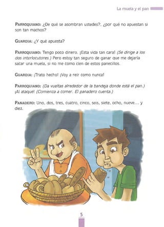 La muela y el pan ....
PARROQUIANO: ¿De qué se asombran ustedes? ¿por qué no apuestan si
son tan machos?
GUARDIA: ¿Y qué apuesta? 

PARROQUIANO: Tengo poco dinero. ¡Esta vida tan cara! (Se dirige a los 

dos interlocutores.) Pero estoy tan seguro de ganar que me dejaría 

sacar una muela. si no me como cien de estos panecillos. 

GUARDIA: iTrato hecho! ¡Vaya reír como nuncaI
PARROQUIANO: (Da vueltas alrededor de la bandeja donde está el pan.) 

¡Al ataque! (Comienza a comer. El panadero cuenta.) 

PANADERO: Uno. dos. tres. cuatro. cinco. seis. siete, ocho, nueve... y 

5 

 