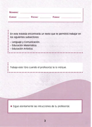 •
•
NOMBRE:
CURSO: FECHA: FIRMA:
•
•• En esta travesía encontrarás un texto que te permitirá trabajar en
•• los siguientes subsectores:
: - Lenguaje y Comunicación.
: - Educación Matemática.
: - Educación Artística. .,,"
•
•
, "":v: Trabaja este libro cuando el profesor(a) te lo indique.
"~,e
Sigue atentamente las intrucciones de tu profesor(a).
 