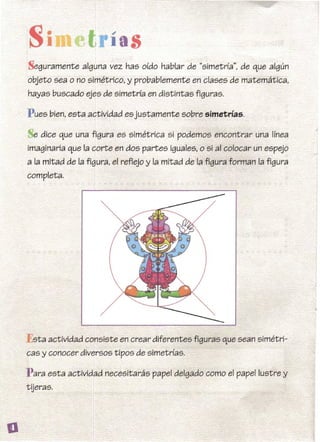 Seguramente alguna vez has oído hablar de "simetría", de que algún
objeto sea o no simétrico, y probablemente en clases de matemática,
hayas buscado ejes de simetría en distintas figuras.
P ues bien, esta actividad esjustamente sobre simetrías.
e dice que una figura es simétrica si podemos encontrar una línea
imaginaria que la corte en dos partes iguales, o si al colocar un espejo
a la mitad de la figura, el reflejo y la mitad de la figura forman la figura
completa.
"sta actividad consiste en crear diferentes figuras que sean simétri­
cas y conocer diversos tipos de simetrías.
P ara esta actividad necesitarás papel delgado como el papel lustre y
tUeras.
8
 