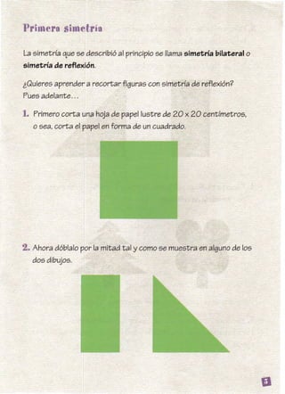 La simetría que se describió al principio se llama simetría bilateral o
simetría de reflexión.
iQuieres aprender a recortar figuras con simetría de reflexión?
Pues adelante...
1. Primero corta una hoja de papel lustre de 20 x 20 centímetros,
o sea, corta el papel en forma de un cuadrado.
2. Ahora dóblalo por la mitad tal y como se muestra en alguno de los
dos dibujos.
 