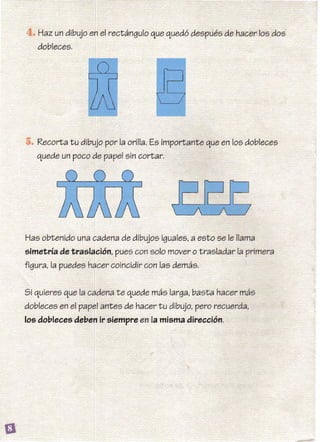 Haz un dibujo en el rectángulo que quedó después de hacer los dos
dobleces.
• Recorta tu dibujo por la orilla. Es importante que en los dobleces
quede un poco de papel sin cortar.
Has obtenido una cadena de dibujos iguales, a esto se le llama
simetría de traslación, pues con solo mover o trasladar la primera
figura, la puedes hacer coincidir con las demás.
Si quieres que la cadena te quede más larga, basta hacer más
dobleces en el papel antes de hacer tu dibujo, pero recuerda,
105 dobleces deben ir siempre en la misma dirección.
 