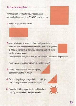 5. Recorta el dibujo que hiciste y obtendrás
una figura con simetría de rotación.
Tereera simetría
Para realizar esta actividad necesitarás
un cuadrado de papel de 30 x 30 centímetros.
1. Dobla tu papel por la mitad.
2. Ahora dóblalo otra vez por la mitad, pero esta vez
al revés, si el primer doblez lo hiciste hacia la izquierda
o hacia la derecha, el segundo deberás hacerlo hacia
arriba o hacia abajo.
Con los dobleces que hiciste obtendrás un cuadrado más pequeño.
Ahora viene el doblez más difícil, iestás listo?
3. Dobla tu cuadradito por la diagonal,
como lo muestra el dibujo.
4. En el triángulo que te queda haz un dibujo
que no toque las puntas del triángulo.
 
