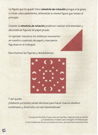 La figura que te quedó tiene simetría de rotación porque si la giras
o rotas, adecuadamente, obtendrás la misma figura que tenías al
principio.
Usando la simetría de rotación podemos realizar entretenidas y 

decorativas figuras de papel picado. 

en nuestro cuadrado de papel y marcamos 

figuritas en el triángulo. 

y así queda. 

¡Adelante ya tienes varias técnicas para hacer nuevos diseños, 

combínalas y diviértete con las matemáticas! 

 