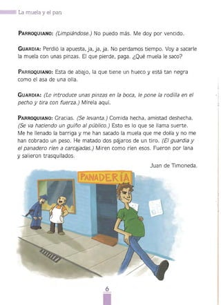 '. I La muela y el pan
PARROQUIANO: (Limpiándose.) No puedo más. Me doy por vencido.
GUARDIA: Perdió la apuesta. ja, ja. ja. No perdamos tiempo. Voy a sacarle
la muela con unas pinzas. El que pierde. paga. ¿Qué muela le saco?
PARROQUIANO: Esta de abajo. la que tiene un hueco y está tan negra
como el asa de una olla.
GUARDIA: (Le introduce unas pinzas en la boca, le pone la rodilla en el
pecho y tira con fuerza.) Míre[a aquí.
PARROQUIANO: Gracias. (Se levanta.) Comida hecha, amistad deshecha.
(Se va haciendo un guiño al público.) Esto es lo que se llama suerte.
Me he llenado la barriga y me han sacado la muela que me dolía y no me
han cobrado un peso. He matado dos pájaros de un tiro. (El guardia y
el panadero ríen a carcéljadas.) Miren como ríen esos. Fueron por lana
y salieron trasquilados.
Juan de Timoneda.
6 

 
