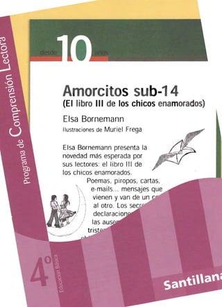 Amorcitos sub-14
(El libro III de los chicos enamorados)
Eisa Bornemann
Ilustraciones de Muriel Frega
Eisa Bornemann presenta la
novedad más esperada por
sus lectores: el libro III de
los chicos enamorados.
Poemas, piropos, cartas,
e-mails.. . mensajes que
vienen y van de un..." ..... ,.,..
al otro. Los r-,...,.. r·"",
 