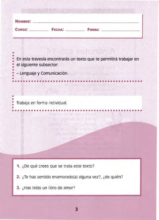 ••
NOMBRE: _______________________________________________ 

CURSO: ____ FECHA: ___ _ FIRMA: __________ _ 

: En esta travesía encontrarás un texto Que te permitirá trabajar en
: el siguiente subsector:
•
: . - Lenguaje y Comunicación.
Trabaja en forma individual.
...........­ ....................................."" ..'
1. ¿De qué crees que se trata este texto?
2. ¿Te has sentido enamorado(a) alguna vez?, ¿de qUién?
3. ¿Has leído un libro de amor?
3 

 