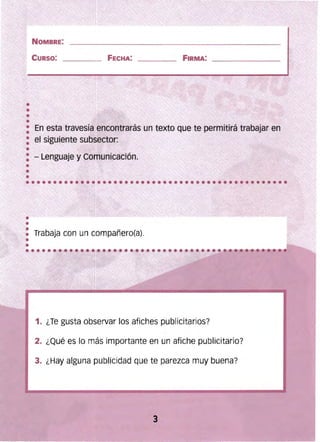 NOMBRE: 

CURSO: FECHA: ___._ . FIRMA:
•
: ' En esta travesía encontrarás un texto que te permitirá trabajar en
• el siguiente subsector:
• - Lenguaje y Comunicación.
•••• Trabaja con un compañero(a).
••
1. ¿Te gusta observar los afiches publicitarios?
2. ¿Qué es lo más importante en un afiche publicitario?
3. ¿Hay alguna publicidad que te parezca muy buena?
3 

 