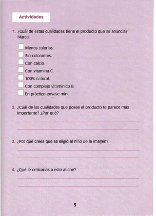 1. ¿Cuál de estas Gualidades tiene el producto que se anuncia?
Marca.
D Menos calorías. 

D Sin colorantes. 

DCon calcio. 

D Con vitamina C. 

D 100% natural. 

D Con complejo vitamínico B. 

O En práctico envase mini. 

2. 	¿Cuál de las cualidades que posee el producto te parece más
ímportante? ¿Por qué?
4. 	¿Qué te criticarías a este afiche?
 