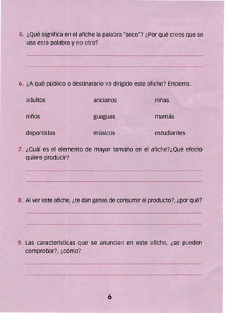 5. ¿Qué significa en el afiche la palabra Ilsecoll? ¿Por qué crees Que se
usa esta palabra y no otra?
6. ¿A Qué público o destinatario va dirigido este afiche? Encierra.
adultos ancianos niñas
niños guaguas mamás
deportistas músicos estudiantes
7. ¿Cuál es el elemento de mayor tamaño en el afiche?¿Qué efecto
Quiere producir?
8. Al ver este afiche, ¿te dan ganas de consumir el producto?, ¿por Qué?
9. las características Que se anuncian en este afiche, ¿se pueden
comprobar?, ¿cómo?
6 

 