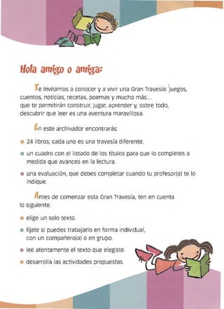 Hora amtfo oamtfa:
1einvitamos a conocer y a vivir una Gran Travesía: Juegos,
cuentos, noticias, recetas, poemas y mucho más...
que te permitirán construir, jugar, aprender y, sobre todo,
descubrir que leer es una aventura maravillosa.
fneste archivador encontrarás:
24 libros, cada uno es una travesía diferente.
un cuadro con el listado de los títulos para que lo completes a
medida que avances en la lectura.
una evaluación, que debes completar cuando tu profesor(a) te lo
indique.
A ntes de comenzar esta Gran Travesía, ten en cuenta
lo siguiente:
elige un solo texto.
fíjate si puedes trabajarlo en forma individual,
con un compañero(a) o en grupo.
lee atentamente el texto que elegiste.
desarrolla las actividades propuestas.
 