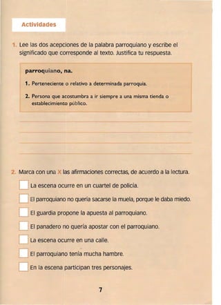 Actividades
1. 	Lee las dos acepciones de la palabra parroquiano y escribe el
significado que corresponde al texto. Justifica tu respuesta.
parroquiano, na.
1. 	Perteneciente o relativo a determinada parroquia.
2. 	Persona que acostumbra a ir siempre a una misma tienda o
establecimiento público.
~----~---------~. ---~
2. 	Marca con una las afirmaciones correctas, de acuerdo a la lectura.
.---.
L__	¡La escena ocurre en un cuartel de policía.
p---.
:
1 	
!
I
El parroquiano no quería sacarse la muela, porque le daba miedo... ____.1
p-----­
:
¡ 	
!
,
El guardia propone la apuesta al parroquiano.
-..--"
.,-..--",
I
~___J
I
El panadero no quería apostar con el parroquiano.
r~
1 	 I .
L~_j La escena ocurre en una calle. 

,..--..
1 	 I
L__JEl parroquiano tenía mucha hambre.
.,­I 	 I
L__lEn la escena participan tres personajes.
7 

 