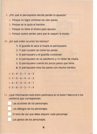 ¿Por qué el parroquiano decide perder la apuesta?
Porque no logra comerse los cien panes. 

. Porque se le quita el hambre. 

c. 	Porque no tiene el dinero para apostar. 

Porque quiere perder para que le saquen la muela. 

1 	. ¿En qué orden ocurren los hechos?
1. 	El guardia le saca la muela al parroquiano.
2. El parroquiano se come los panes.
3. 	El parroquiano y el guardia conversan.
4. 	El parroquiano se va satisfecho y sin dolor de muela.
5. 	El parroquiano cuenta los pocos pesos que tiene.
6. 	El parroquiano mira los panes con mucha hambre.
a. 	3 - 4 - 5 - 1 - 6 - 2
b. 	1 - 5 - 6 - 4 - 2 - 3
C. 	 6 - 5 - 3 - 2 - 4 - 1
d. 	5 - 6 - 3 - 2 - 1 - 4
11. ¿Qué información está entre paréntesis en el texto? Marca el o los
casilleros que correspondan.
,,----.,..
L__J Las acciones de los personajes. 

r- iLos diálogos de los personajes.
"' _____J
[~~ El tono de voz que debe adquirir cada personaje.
..­
t__ lLos gestos de los personajes.
9 

 
