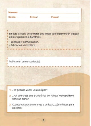 ••••••••••••••••••••••••••••••••••••••••••••••••
•
••••••••••••••••• • ••••••••••••••••••••
NOMBRE: ______________________________________
CURSO: ____ FECHA: _____ FIRMA: _________
••
• 	En esta travesía encontrarás dos textos que te permitirán trabajar
•
: en los siguientes subsectores:
•
: - Lenguaje y Comunicación.
: - Educación Matemática.
•
•
••• 	Trabaja con un compañero(a).
1. 	¿Te gustaría visitar un zoológico?
2. 	¿Por qué crees que el zoológico del Parque Metropolitano
tiene un plano?
3. 	Cuando vas por primera vez a un lugar¡ ¿cómo haces para
ubicarte?
3 

 