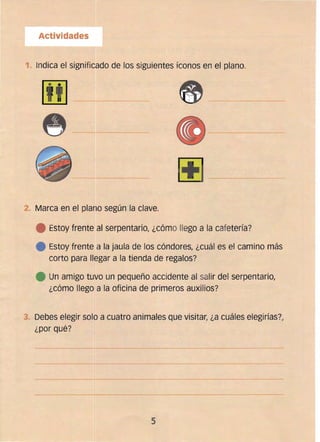 Actividades
1
1. Indica el significado de los siguientes íconos en el plano.
fill
L!!J ----------­
~-~------------
2 	 Marca en el plano según la clave.
e Estoy frente al serpentario, ¿cómo llego a la cafetería?
e Estoy frente a la jaula de los cóndores, ¿cuál es el camino más
corto para llegar a la tienda de regalos?
e Un amigo tuvo un pequeño accidente al salír del serpentario,
¿cómo llego a la oficina de primeros auxilios?
3. 	Debes elegir solo a cuatro animales que visitar, ¿a cuáles elegirías?,
¿por qué?
--~----------~---------
~-:---- -~-----
----~-------
5 

 