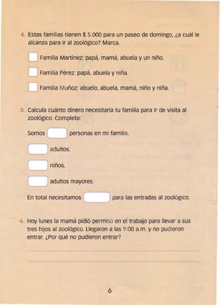 --------------
4 	 Estas familias tienen $ 5.000 para un paseo de domingo, ¿a cuál le
alcanza para ir al zoológico? Marca.
~---1
....__1Familia Martínez: papá, mamá, abuela y un niño.
r---¡

t _J Familia Pérez: papá, abuela y niña. 

r------~
I 	 I
i~_' Familia Muñoz: abuelo, abuela, mamá, niño y niña.
5. 	Calcula cuánto dinero necesitaría tu familia para ir de visita al
zoológico. Completa:
Somos C ) personas en mi familia._____
o adultos.
o niños.
O adultos mayores.
para las entradas al zoológico.En total necesitamos
Hoy lunes la mamá pidió permiso en el trabajo para llevar a sus
tres hijos al zoológico. Llegaron a las 9:00 a.m. y no pudieron
entrar. ¿Por qué no pudieron entrar?
6 

 