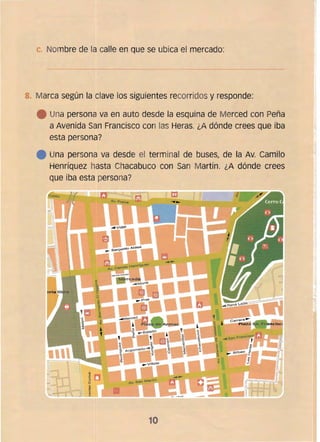 C. Nombre de la calle en que se ubica el mercado:
8. 	Marca según la clave los siguientes recorridos y responde:
• 	 Una persona va en auto desde la esquina de Merced con Peña
a Avenida San Francisco con las Heras. ¿A dónde crees que iba
esta persona?
• 	 Una persona va desde el terminal de buses, de la Av. Camilo
Henríquez hasta Chacabuco con San Martín. ¿A dónde crees
que iba esta persona?
10
 