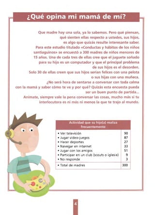 ¿Qué opina mi l11al11á de l11í? 

Que madre hay una sola, ya lo sabemos. Pero qué piensan,
qué sienten ellas respecto a ustedes, sus hijos,
es algo que quizás resutte interesante saber.
Para este estudio titulado «Conductas y hábitos de los niños
santiaguinos» se encuestó a 300 madres de niños menores de
1S años. Una de cada tres de ellas cree que el juguete soñado
para su hijo es un computador y que el prindpal problema
de sus hijos es el desorden~
Solo 30 de ellas creen que sus hijos serian felices con una pelota
o sus hijas con una muñeca. 

¿No será hora de sentarse a conversar con toda calma 

con la mamá y saber cómo te ve y por qué? Quizás esta encuesta pueda 

ser un buen punto de partida... 

Anímate, siempre vale la pena conversar las cosas, mucho más si tu
interlocutora es ni más ni menos la que te trajo al mundo.
Actividad que su hijo(a) realiza
f recuentemente
• Ver televisión 90
• Jugar video-juegos 87
• Hacer deportes 27
• Navegar en internet 33
• Jugar con los amigos 51
• Participar en un club (scouts o iglesia) 9
• No responde 3
• Total de madres 300
 