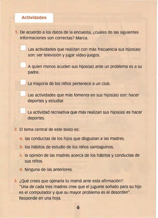 Actividades
1. De acuerdo a los datos de la encuestal ¿cuáles de las siguientes
informaciones son correctas? Marca.
o l as actividades que realizan con más frecuencia sus hijos(as)
son: ver televisión y jugar video-juegos.
O A quien menos acuden sus hijos(as) ante un problema es a su
padre.
O La mayoría de los niños pertenece a un club.
D Las actividades que más fomenta en sus hijos(as) son: hacer
deportes y estudiar.
O La actividad recreativa que más realizan sus hijos(as) es hacer
deportes.
2. 	El tema central de este texto es:
a las conductas de los hijos que disgustan a las madres.
b. 	los hábitos de estudio de los niños santiaguinos.
c.. la opinión de las madres acerca de los hábitos y conductas de
sus niños.
d Ninguna de las anteriores.
3. 	¿Qué crees que opinaría tu mamá ante esta afirmación?:
/lUna de cada tres madres cree que el juguete soñado para su hijo
es el computador y que su mayor problema es el desorden".
Responde en una hoja.
6
 