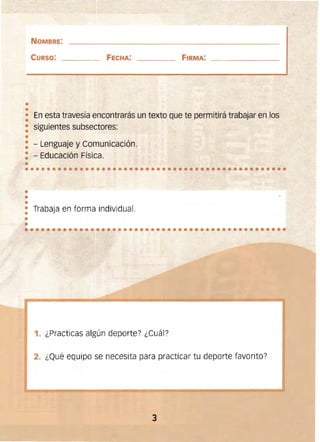 ••
••••••••••••••••••••••••••••••••••••••••••••••••
••
•
•
••••••••••••••••••••••••••••••••••••••••••••••••
NOMBRE: 

CURSO: FeCHA: FIRMA:
• En esta travesía encontrarás un texto que te permitirá trabajar en los
•
: siguientes subsectores:
•
: - Lenguaje y Comunicación. 

: - Educación Física. 

• 

•
• Trabaja en forma individual.
•
1. ¿Practicas algún deporte? ¿Cuál?
2. ¿Qué equipo se necesita para practicar tu deporte favorito?
3 

 