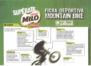 El equipo básico para hacer
mountain bike es:
• Polera ____
Depende de la estación
del año en que practiques este
deporte. Las marcas
especializadas las
fabrican de un tejido que
se ajusta al cuerpo pero
que asu vez permite la ventilación
de la transpiración.
Fíjate en las costuras, porque
pueden produCIrte roces incómodos.
• Pantalón corto " ­ 

Debe ser ajustado. 

sin costuras, para evitar 

el molesto roce del sillín 

en la zona genital. 

Es ideal que lenga la zona 

de la entrepierna acolchada. 

• Protecciones
También se usan
coderas, rodilleras y
el mayor número de
protecciones pOSibles.
~Casco
Protege de golpes
que pueden llegar a
ser muy peligrosos.
Es importante la protección de tus ojos,
no solo del sol sino también del polvo y
otros elementos. Deben ser livianas,
fabricadas con materiales orgánicos y
suficientemente grandes para proteger
los ojos de las radiaciones ultravioleta.
La proteccíón de las manos es esencial, 

porque ellas tiran la bici para hacer saltos. 

Para minimizar los impactos, los guantes 

deben ser acolchados. 

Además es ideal que sean sin dedos. 

lo que te permitirá un mejor agarre 

al manillar y una mejor manipulación 

de los frenos. 

Todo terreno.
"
 