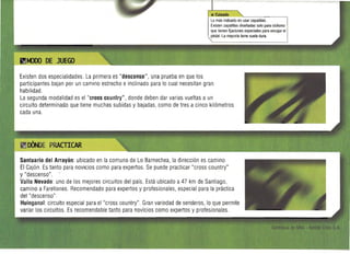 lo más indicado es usar zapatillas.
Existen zapatillas diseñadas solo para ciclismo
que tienen fijaciones especiales para encajar el
pedal. La mayoría tiene suela dura.
Existen dos especialidades. La primera es "descenso", una prueba en que los 

participantes bajan por un camino estrecho einclinado para lo cual necesitan gran 

habilidad. 

La segunda modalidad es el "cross country", donde deben dar varias vueltas a un 

circuito determinado Que tiene muchas subidas y bajadas, como de tres a cinco kilómetros 

cada una. 

Santuario del Arrayán: ubicado en la comuna de Lo Barnechea, la dirección es camino 

El Cajón. Es tanto para novicios como para expertos. Se puede practicar "cross country" 

y "descenso". 

Valle Nevado: uno de los mejores circuitos del país. Está ubicado a47 km de Santiago, 

camino a Farellones. Recomendado para expertos y profesionales, especial para la práctica 

del "descenso". 

Huinganal:circuito especial para el "cross country". Gran variedad de senderos, lo Que permite 

variar los circuitos. Es recomendable tanto para novicios como expertos y profesionales. 

 