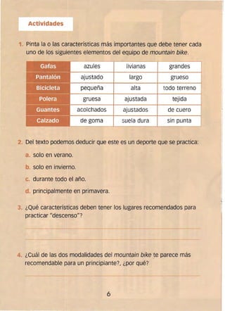 Actividades
l
1.. Pinta la o las características más importantes que debe tener cada
uno de los sigu.entes elementos del equipo de mountain bike.
azules livianas grandes
ajustado largo grueso
pequeña alta todo terreno
gruesa
acolchados
de goma
ajustada
ajustados
suela dura
tejida
de cuero
sin punta
2. 	Del texto podemos deducir que este es un deporte que se practica:
a. 	solo en verano.
b. solo en invierno. 

c durante todo el año. 

d. 	principalmente en primavera.
3. 	¿Qué características deben tener los lugares recomendados para
practicar "descenso"?
4. 	¿Cuál de las dos modalidades del mountain bike te parece más
recomendable para un principiante?I ¿por qué?
-~.--------
6 

 