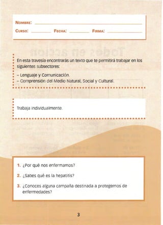 ••
••••••••••••••••••••••••••••••••••••••••••••••••
•
•••••••••••••••••••••••••••••••••••••••••••••••••
NOMBRE:
CURSO: 	 FECHA: FIRMA:
• 	En esta travesía encontrarás un texto que te permitjrá trabajar en los
•
: 	 siguientes subsectores:
•
: - Lenguaje y Comunicación. 

: - Comprensión del Medio Natural, Social y Cultural. 

• 

•
••
: 	 Trabaja individualmente.
1. 	¿Por qué nos enfermamos?
2. 	¿Sabes qué es la hepatitis?
3. 	¿Conoces alguna campaña destinada a protegernos de
enfermedades?
3 

 