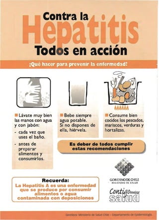 Contra la
.,
Sen acclon
Lávate muy bien
las manos con agua
y con jabón:
- cada vez que
uses el baño.
- antes de
preparar
alimentos y
consumirlos.
Bebe siempre Consume bien
agua potable. cocidos los pescados,
Si no dispones de mariscos, verduras y
ella, hiérvela. hortalizas.
Es deber de todos cumplir
estas recomendaciones
GOBIERNO DE CHILE
MINISTERIO DE SALUD
Gentileza: Ministerio de salud Chile - Departamento de Epidemiologfa.
 
