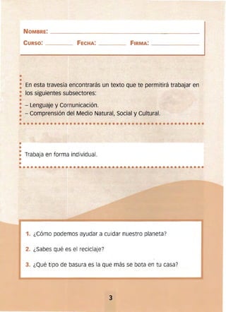 ••••••••••••••••••••••••••••••••••••••••••••••••
•
•
•••••••••••••••••••••••••
NOMBRE: ____________________________________________
CURSO: ________ FECHA: ___ _ _ FIRMA: ____________
•
•
: En esta travesía encontrarás un texto que te permitirá trabajar en
: los siguientes subsectores:
•
: - Lenguaje y Comunicación. 

: - Comprensión del Medio Natural, Social y Cultural. 

• 

•• Trabaja en forma individual.
1. ¿Cómo podemos ayudar a cuidar nuestro planeta?
2. ¿Sabes qué es el reciclaje?
3. ¿Qué tipo de basura es la que más se bota en tu casa?
3 

 