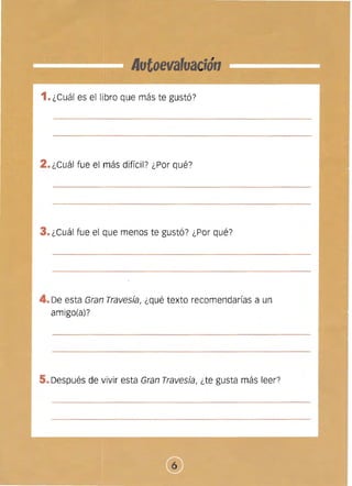 Autoevafoa ;ón

1. ¿Cuál es el libro que más te gustó?
2. ¿Cuál fue el más difícil? ¿Por qué?
3. ¿Cuál fue el que menos te gustó? ¿Por qué?
4.De esta Gran Travesía, ¿qué texto recomendarías a un
amigo(a)?
5. Después de vivir esta Gran Travesía, ¿te gusta más leer?
 